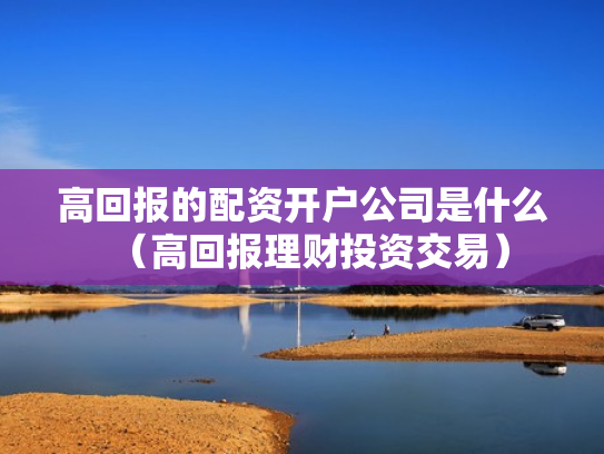 高回报的配资开户公司是什么（高回报理财投资交易）